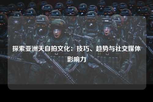探索亚洲天自拍文化：技巧、趋势与社交媒体影响力