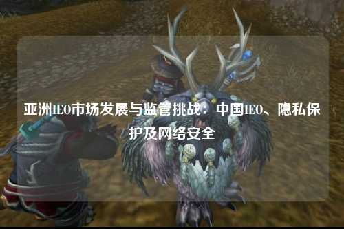 亚洲IEO市场发展与监管挑战：中国IEO、隐私保护及网络安全