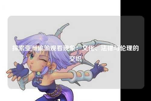 探索亚洲偷偷观看现象：文化、法律与伦理的交织