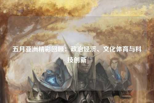 五月亚洲精彩回顾：政治经济、文化体育与科技创新