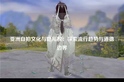 亚洲自拍文化与隐私权：探索流行趋势与道德边界