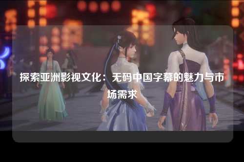 探索亚洲影视文化：无码中国字幕的魅力与市场需求