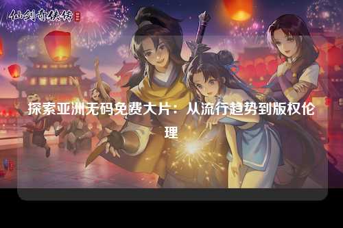探索亚洲无码免费大片：从流行趋势到版权伦理