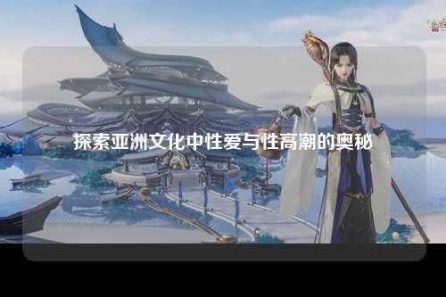 探索亚洲文化中性爱与性高潮的奥秘