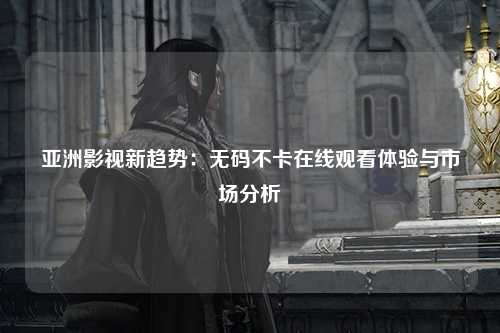 亚洲影视新趋势：无码不卡在线观看体验与市场分析