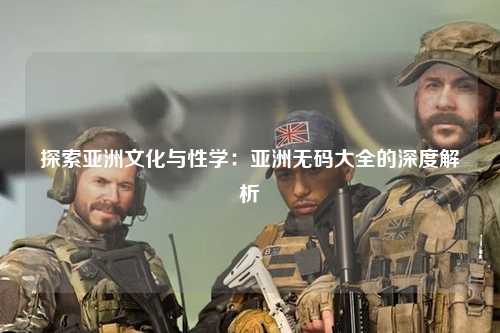 探索亚洲文化与性学：亚洲无码大全的深度解析