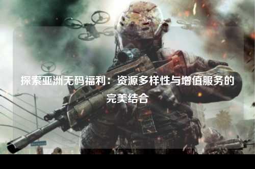 探索亚洲无码福利：资源多样性与增值服务的完美结合