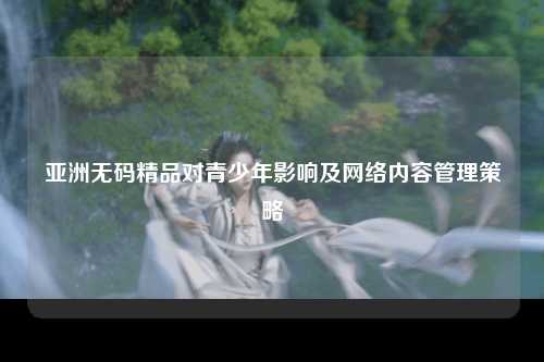 亚洲无码精品对青少年影响及网络内容管理策略