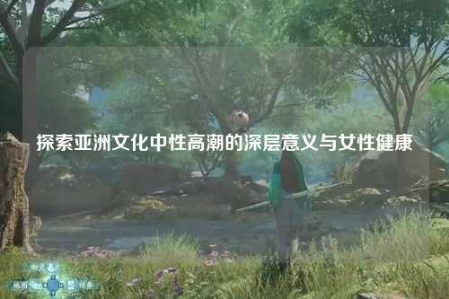 探索亚洲文化中性高潮的深层意义与女性健康