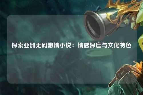探索亚洲无码激情小说：情感深度与文化特色