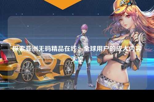 探索亚洲无码精品在线：全球用户的成人内容天堂