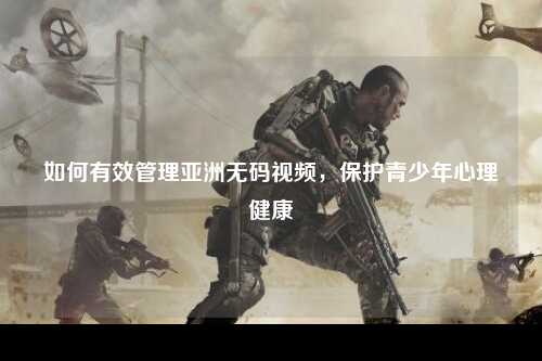 如何有效管理亚洲无码视频，保护青少年心理健康