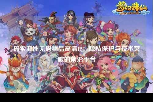 探索亚洲无码精品高清IP：隐私保护与技术突破的前沿平台