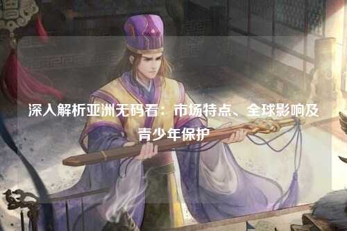 深入解析亚洲无码看：市场特点、全球影响及青少年保护