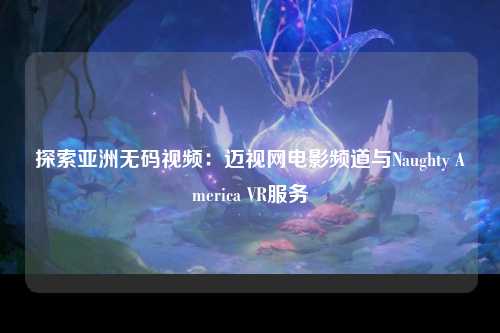 探索亚洲无码视频：迈视网电影频道与Naughty America VR服务
