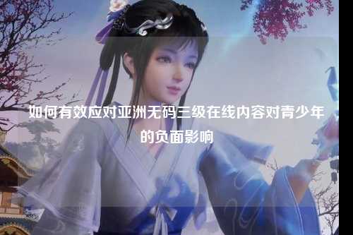 如何有效应对亚洲无码三级在线内容对青少年的负面影响