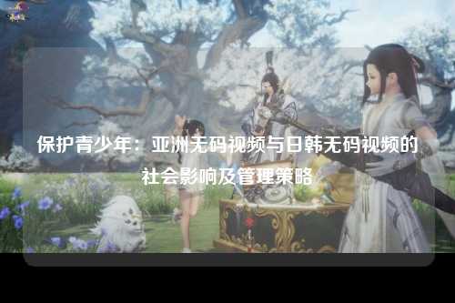 保护青少年：亚洲无码视频与日韩无码视频的社会影响及管理策略
