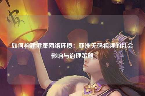 如何构建健康网络环境：亚洲无码视频的社会影响与治理策略