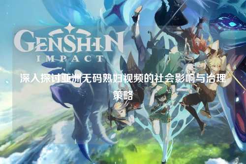 深入探讨亚洲无码熟妇视频的社会影响与治理策略