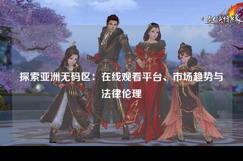 探索亚洲无码区：在线观看平台、市场趋势与法律伦理