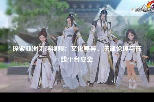 探索亚洲无码视频：文化差异、法律伦理与在线平台安全