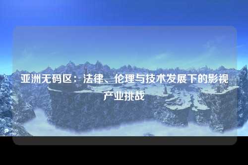 亚洲无码区：法律、伦理与技术发展下的影视产业挑战