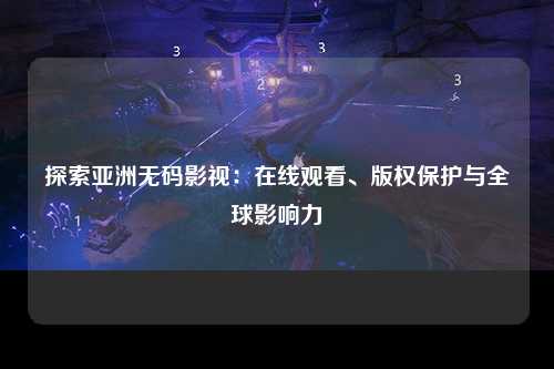 探索亚洲无码影视：在线观看、版权保护与全球影响力