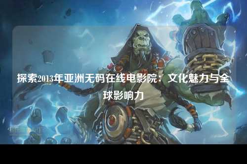探索2013年亚洲无码在线电影院：文化魅力与全球影响力