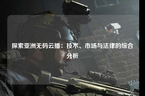 探索亚洲无码云播：技术、市场与法律的综合分析