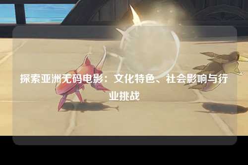探索亚洲无码电影：文化特色、社会影响与行业挑战