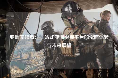 亚洲无限看：一站式亚洲影视平台的全面体验与未来展望