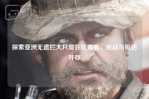 探索亚洲无遮拦大尺度在线观看：挑战与机遇并存