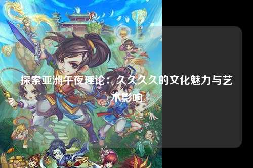探索亚洲午夜理论：久久久久的文化魅力与艺术影响