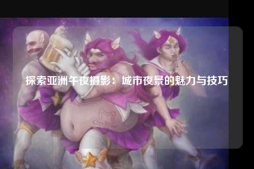 探索亚洲午夜摄影：城市夜景的魅力与技巧