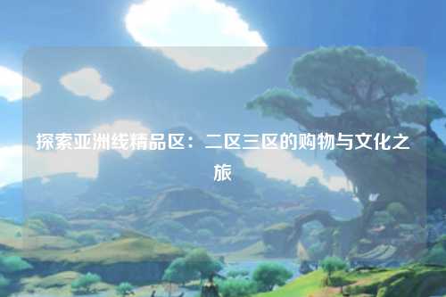 探索亚洲线精品区：二区三区的购物与文化之旅