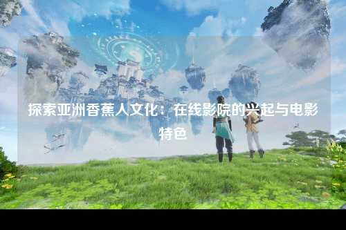 探索亚洲香蕉人文化：在线影院的兴起与电影特色