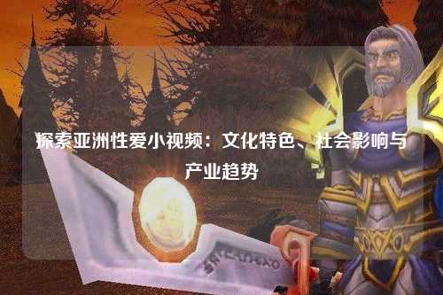 探索亚洲性爱小视频：文化特色、社会影响与产业趋势