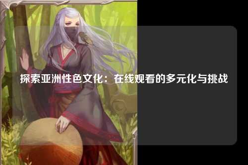 探索亚洲性色文化：在线观看的多元化与挑战