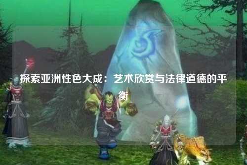 探索亚洲性色大成：艺术欣赏与法律道德的平衡