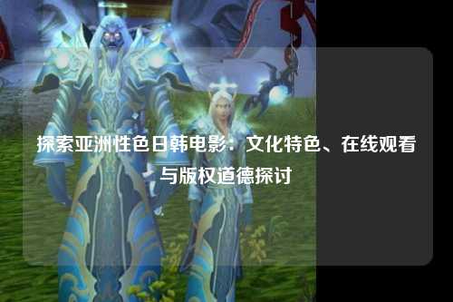 探索亚洲性色日韩电影：文化特色、在线观看与版权道德探讨